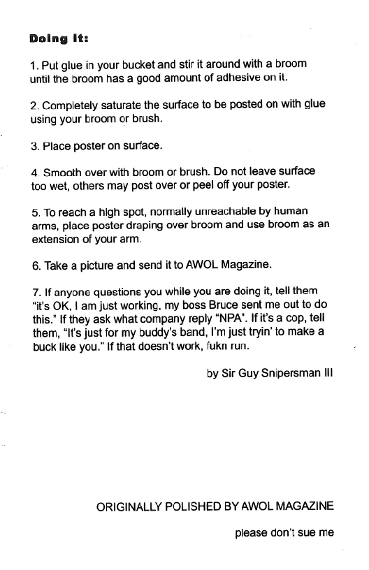 4. Put glue in your bucket and stir it around with a broom
until the broom has a good amount of adhesive on it.

2. Completely saturate the surface to be posted on with glue
using your broom or brush.

3, Place poster on surface.

4 Smoath over with broom or brush. Do not leave surface
too wet, others may post over or peel off your poster.

5. To reach a high spot, normally unreachable by human
arms, place poster draping over broom and use broom as an
extension of your arm.

6, Take a picture and send it to AWOL Magazine.

7. If anyone questions you while you are doing it, tell them
“it's OK, | am just working, my boss Bruce sent me out to do
this.” If they ask what company reply ‘NPA’. Ifit's a cop, tell
them, “It’s just for my buddy's band, I’m just tryin’ to make a
buck like you.” If that doesn’t work, fukn run.

by Sir Guy Snipersman Ill

ORIGINALLY POLISHED BY AWOL MAGAZINE

please don't sue me
